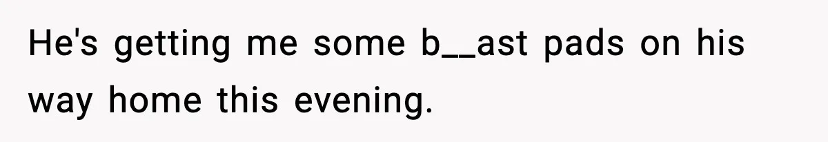 He's getting me some b__ast pads on his way home this evening.