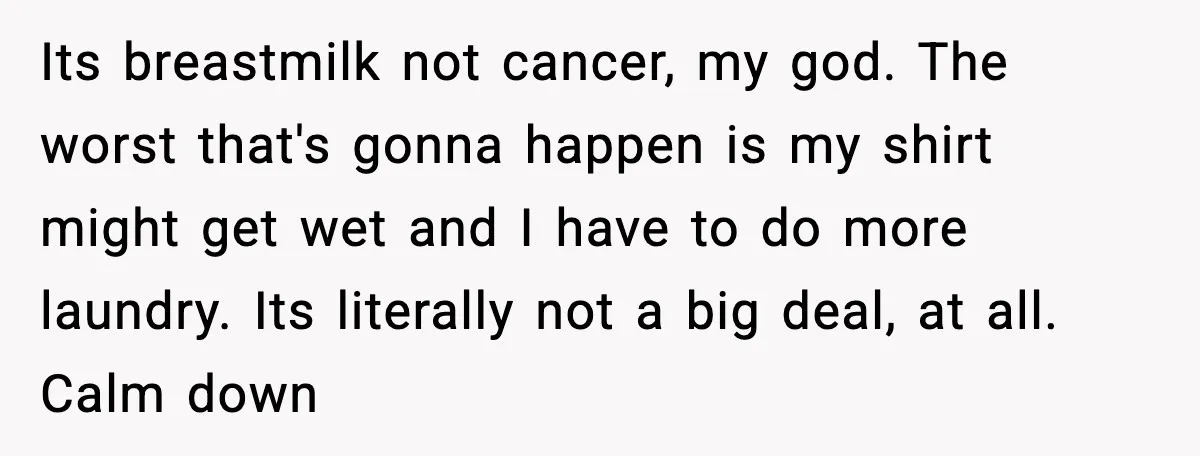 Its breastmilk not cancer, my god. The worst that's gonna happen is my shirt might get wet and I have to do more laundry. Its literally not a big deal,...