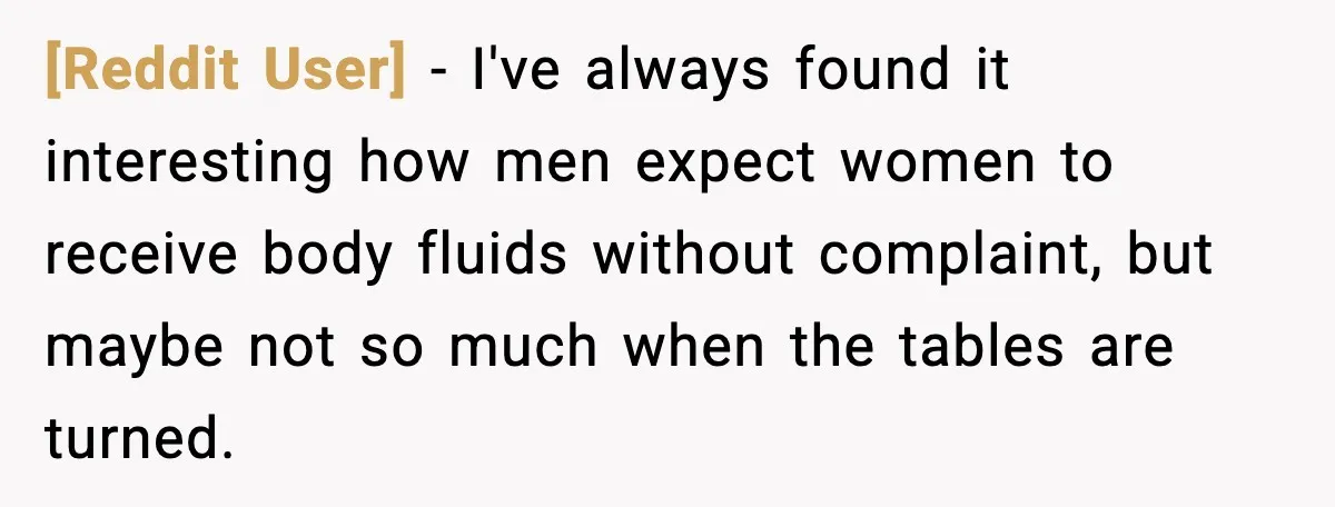 [Reddit User] - I've always found it interesting how men expect women to receive body fluids without complaint, but maybe not so much when the tables are turned.