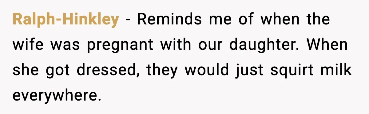 Ralph-Hinkley - Reminds me of when the wife was pregnant with our daughter. When she got dressed, they would just squirt milk everywhere.