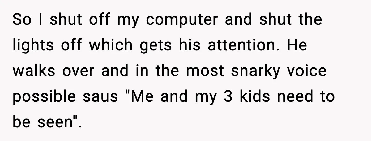 So I shut off my computer and shut the lights off which gets his attention. He walks over and in the most snarky voice possible saus "Me and my 3...