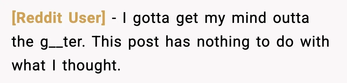 [Reddit User] - I gotta get my mind outta the g__ter. This post has nothing to do with what I thought.