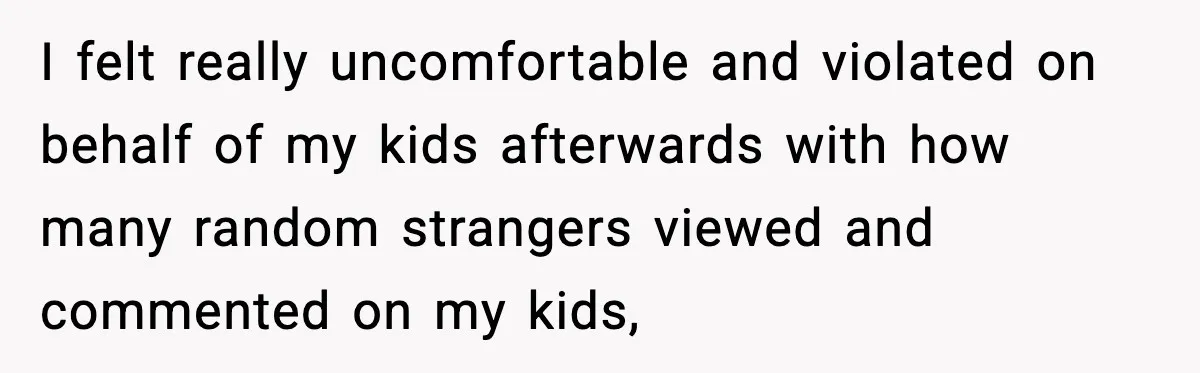 I felt really uncomfortable and violated on behalf of my kids afterwards with how many random strangers viewed and commented on my kids,