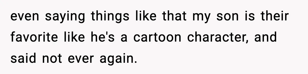 even saying things like that my son is their favorite like he's a cartoon character, and said not ever again.
