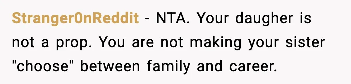 Stranger0nReddit - NTA. Your daugher is not a prop. You are not making your sister "choose" between family and career.
