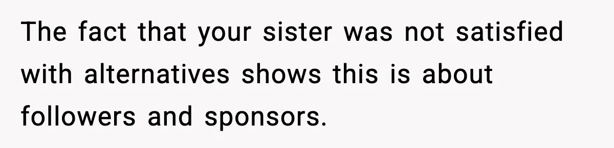 The fact that your sister was not satisfied with alternatives shows this is about followers and sponsors.