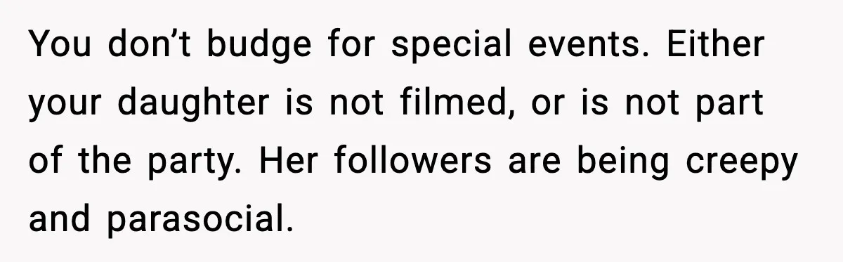 You don’t budge for special events. Either your daughter is not filmed, or is not part of the party. Her followers are being creepy and parasocial.