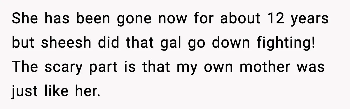 She has been gone now for about 12 years but sheesh did that gal go down fighting! The scary part is that my own mother was just like her.