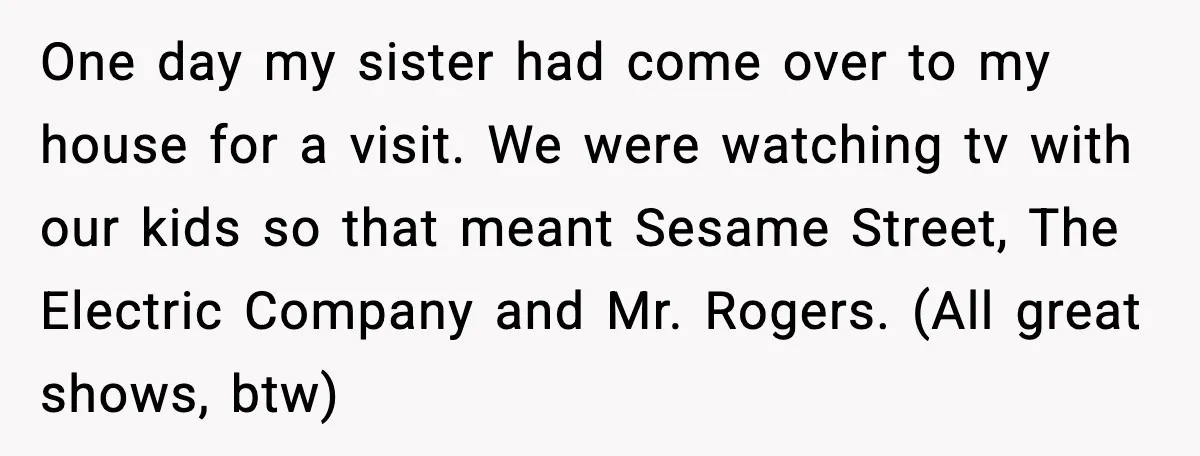 One day my sister had come over to my house for a visit. We were watching tv with our kids so that meant Sesame Street, The Electric Company and Mr....