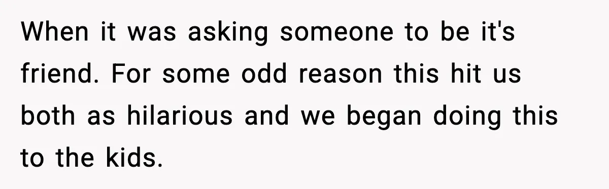 When it was asking someone to be it's friend. For some odd reason this hit us both as hilarious and we began doing this to the kids.