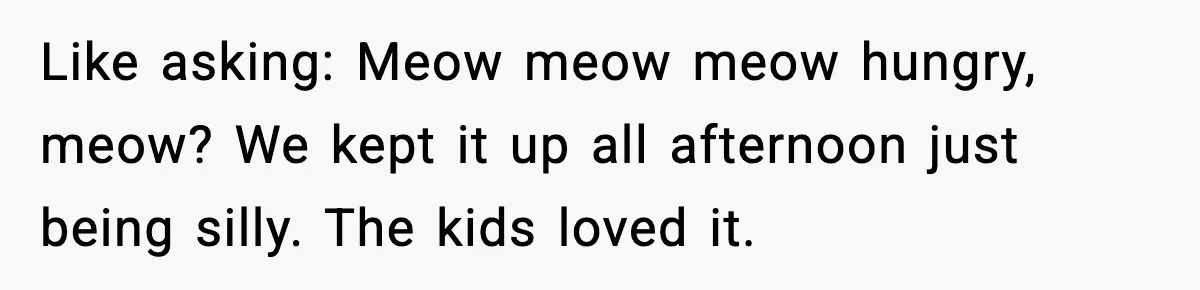 Like asking: Meow meow meow hungry, meow? We kept it up all afternoon just being silly. The kids loved it.