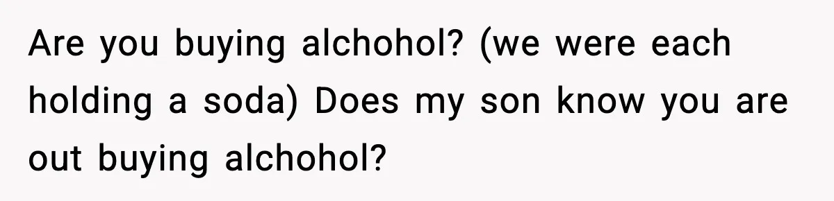 Are you buying alchohol? (we were each holding a soda) Does my son know you are out buying alchohol?