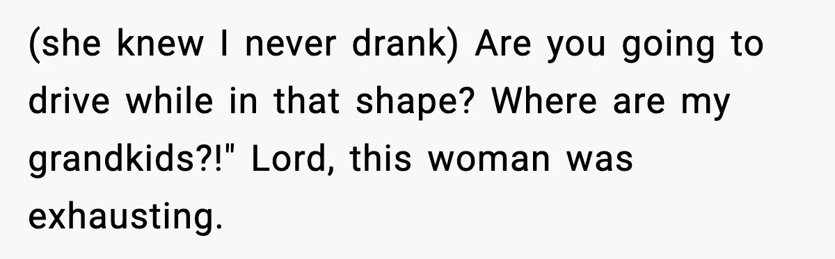 (she knew I never drank) Are you going to drive while in that shape? Where are my grandkids?!" Lord, this woman was exhausting.