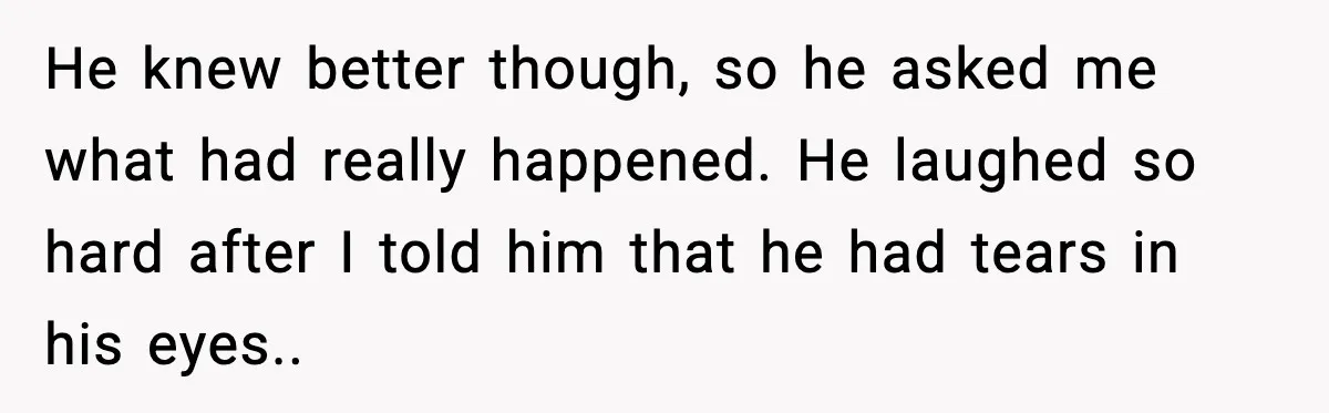 He knew better though, so he asked me what had really happened. He laughed so hard after I told him that he had tears in his eyes..
