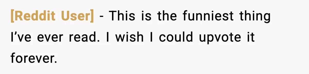 [Reddit User] - This is the funniest thing I’ve ever read. I wish I could upvote it forever.
