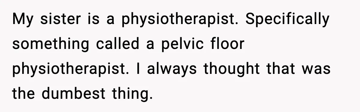 My sister is a physiotherapist. Specifically something called a pelvic floor physiotherapist. I always thought that was the dumbest thing.