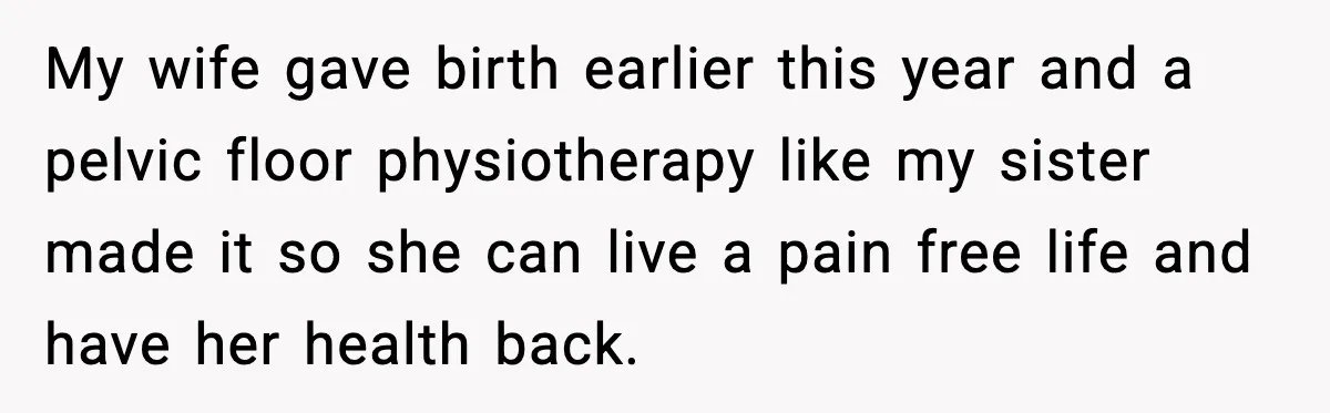 My wife gave birth earlier this year and a pelvic floor physiotherapy like my sister made it so she can live a pain free life and have her health back.