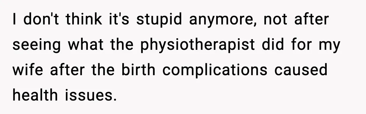 I don't think it's stupid anymore, not after seeing what the physiotherapist did for my wife after the birth complications caused health issues.