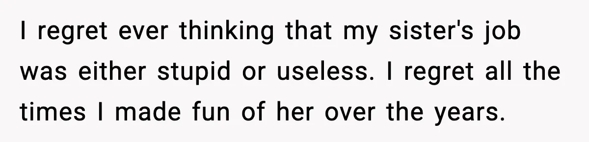 I regret ever thinking that my sister's job was either stupid or useless. I regret all the times I made fun of her over the years.