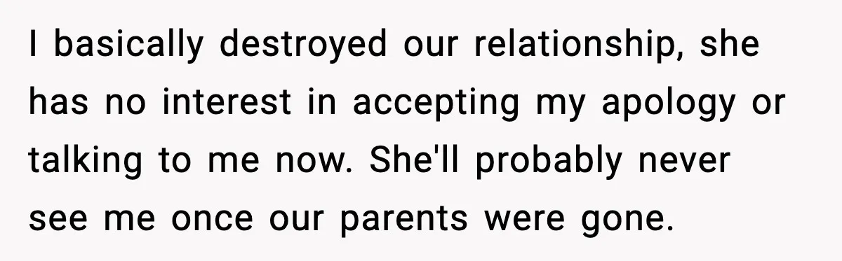I basically destroyed our relationship, she has no interest in accepting my apology or talking to me now. She'll probably never see me once our parents were gone.
