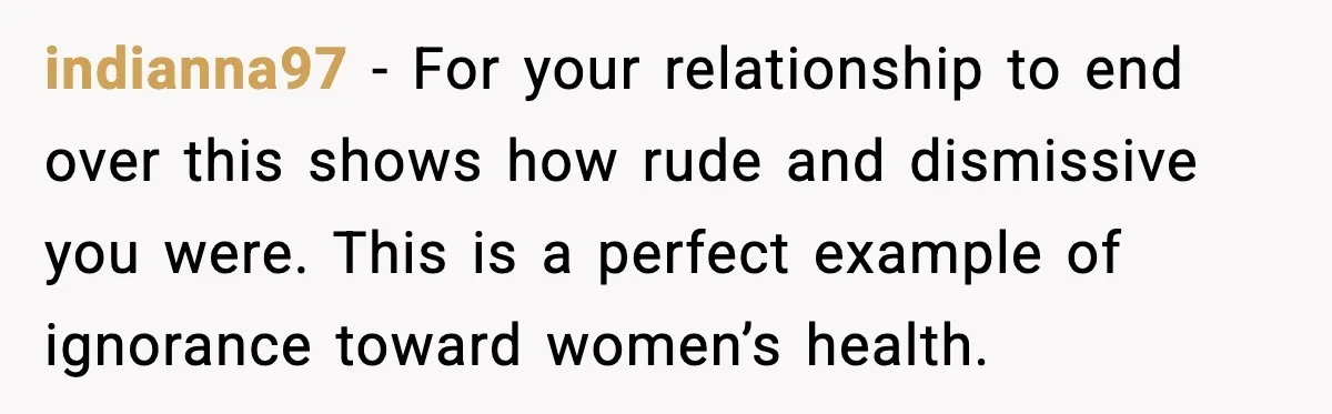 indianna97 - For your relationship to end over this shows how rude and dismissive you were. This is a perfect example of ignorance toward women’s health.