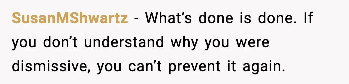 SusanMShwartz - What’s done is done. If you don’t understand why you were dismissive, you can’t prevent it again.
