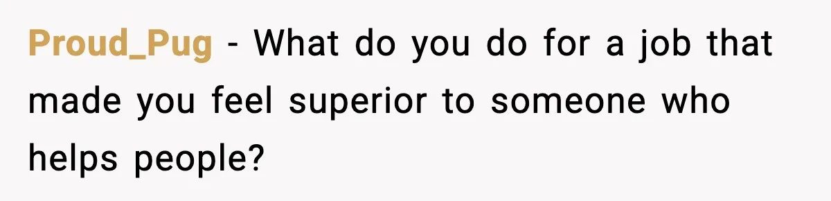 Proud_Pug - What do you do for a job that made you feel superior to someone who helps people?