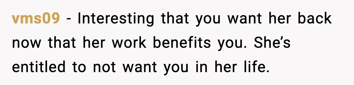 vms09 - Interesting that you want her back now that her work benefits you. She’s entitled to not want you in her life.