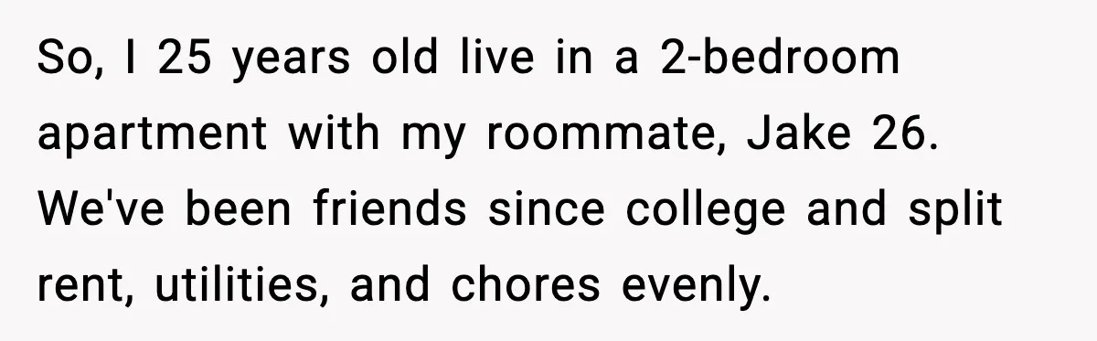 So, I 25 years old live in a 2-bedroom apartment with my roommate, Jake 26. We've been friends since college and split rent, utilities, and chores evenly.