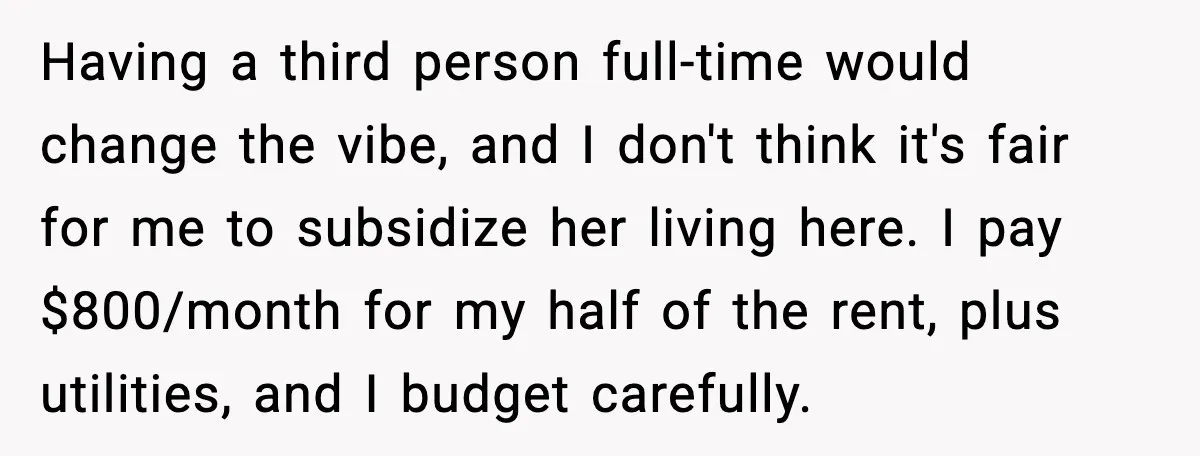 Having a third person full-time would change the vibe, and I don't think it's fair for me to subsidize her living here. I pay $800/month for my half of the...