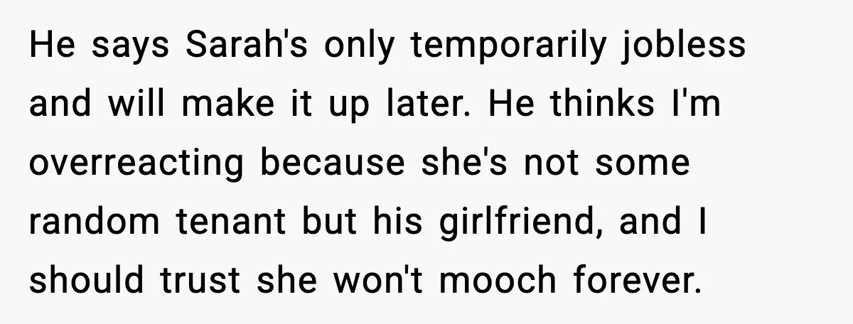 He says Sarah's only temporarily jobless and will make it up later. He thinks I'm overreacting because she's not some random tenant but his girlfriend, and I should trust she...