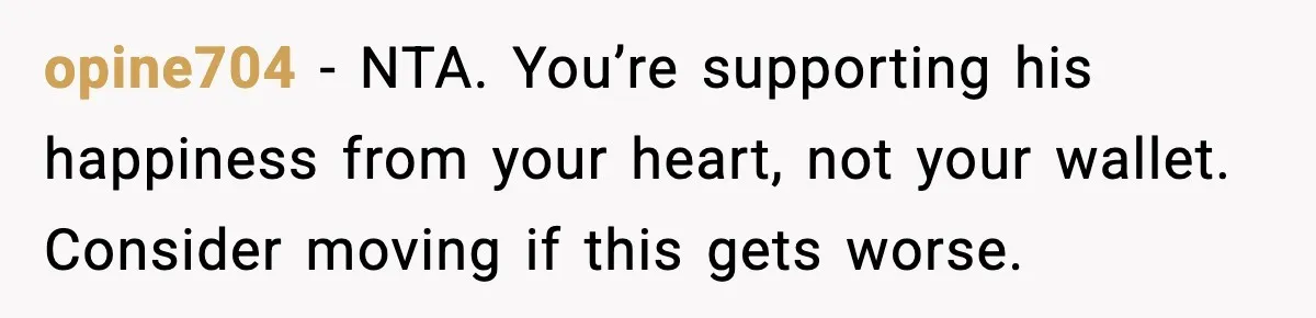 opine704 - NTA. You’re supporting his happiness from your heart, not your wallet. Consider moving if this gets worse.