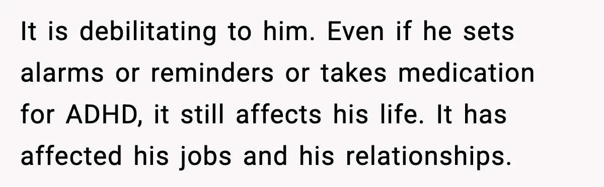 It is debilitating to him. Even if he sets alarms or reminders or takes medication for ADHD, it still affects his life. It has affected his jobs and his relationships.