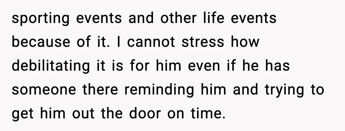 sporting events and other life events because of it. I cannot stress how debilitating it is for him even if he has someone there reminding him and trying to get...