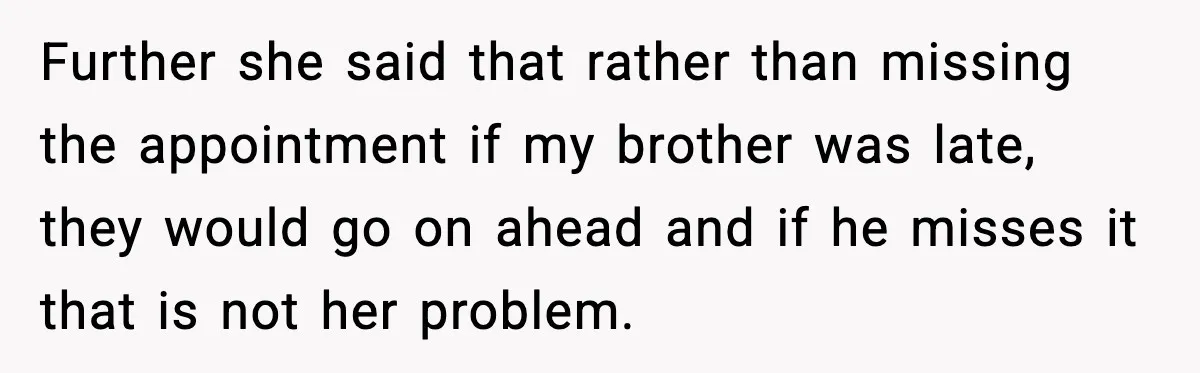 Further she said that rather than missing the appointment if my brother was late, they would go on ahead and if he misses it that is not her problem.