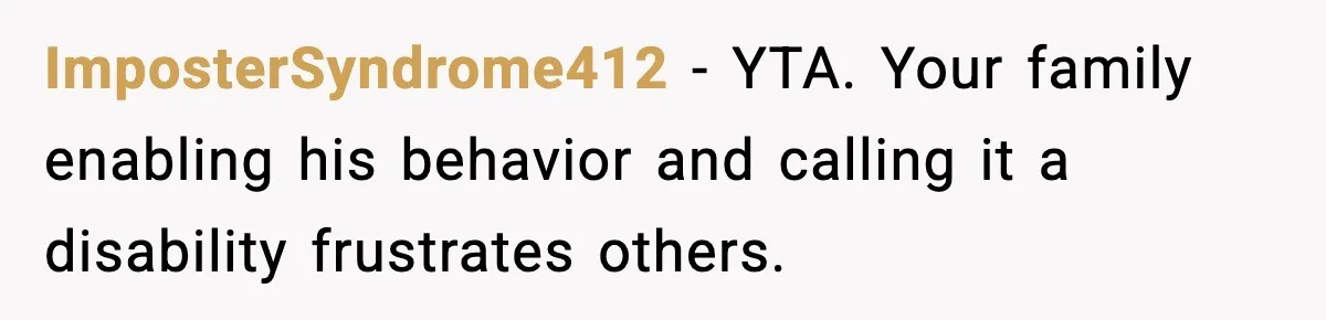 ImposterSyndrome412 - YTA. Your family enabling his behavior and calling it a disability frustrates others.