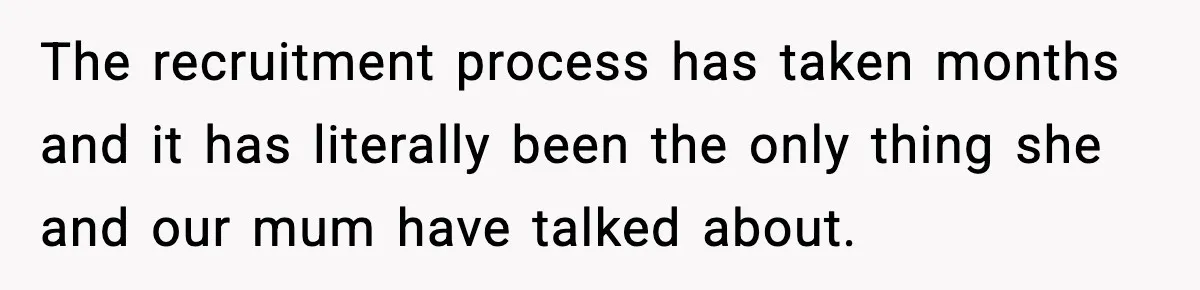 The recruitment process has taken months and it has literally been the only thing she and our mum have talked about.