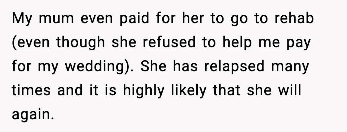 My mum even paid for her to go to rehab (even though she refused to help me pay for my wedding). She has relapsed many times and it is highly...