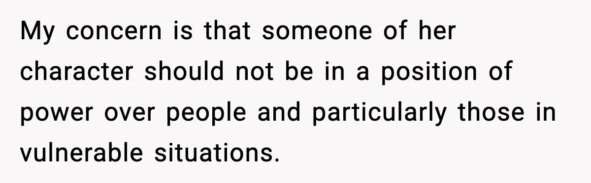 My concern is that someone of her character should not be in a position of power over people and particularly those in vulnerable situations.