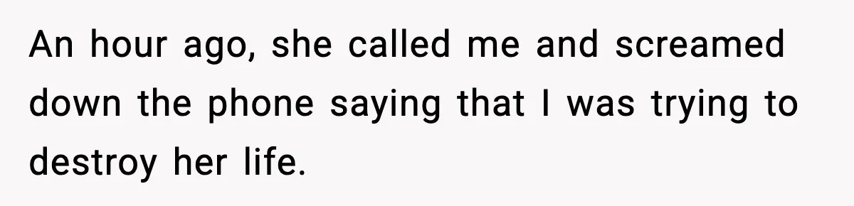 An hour ago, she called me and screamed down the phone saying that I was trying to destroy her life.