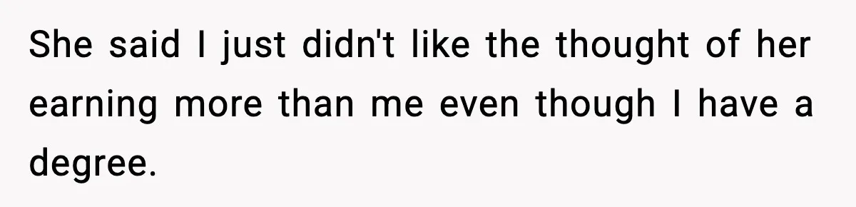 She said I just didn't like the thought of her earning more than me even though I have a degree.