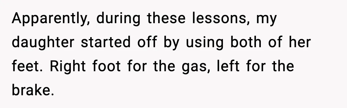Apparently, during these lessons, my daughter started off by using both of her feet. Right foot for the gas, left for the brake.