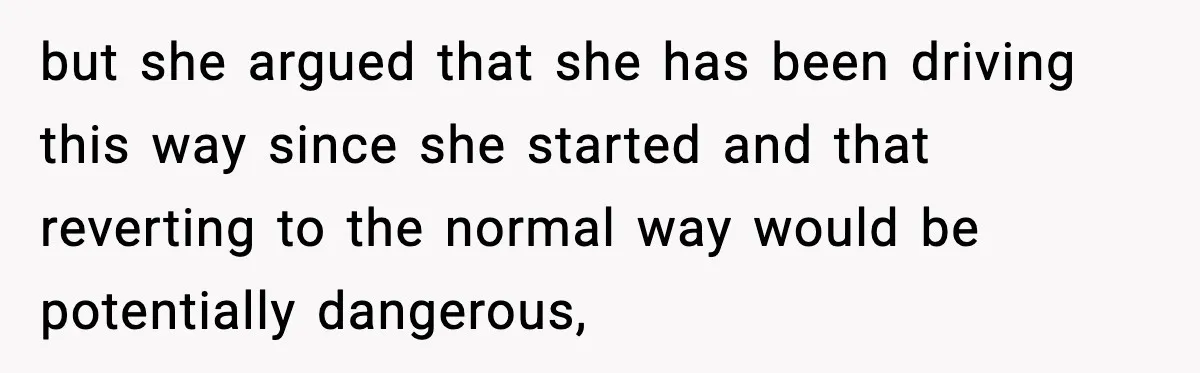 but she argued that she has been driving this way since she started and that reverting to the normal way would be potentially dangerous,