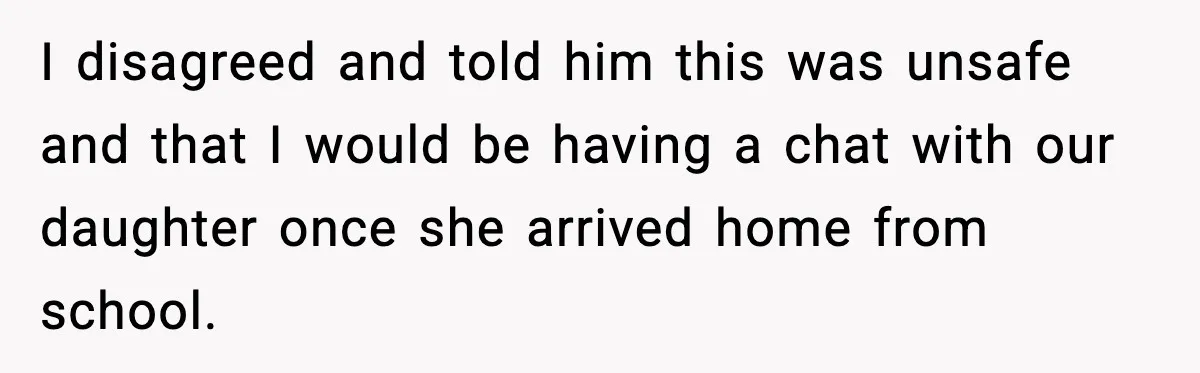 I disagreed and told him this was unsafe and that I would be having a chat with our daughter once she arrived home from school.