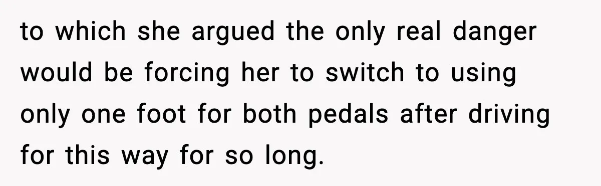 to which she argued the only real danger would be forcing her to switch to using only one foot for both pedals after driving for this way for so long.