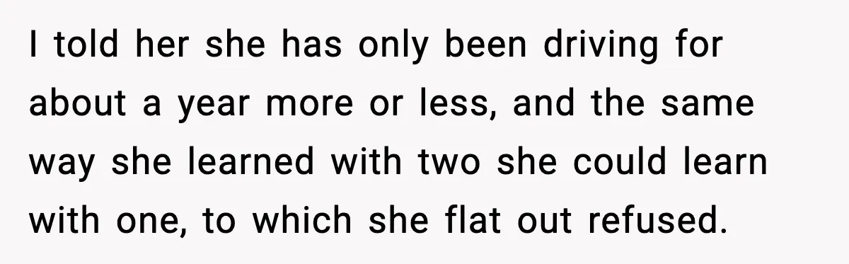 I told her she has only been driving for about a year more or less, and the same way she learned with two she could learn with one, to which...
