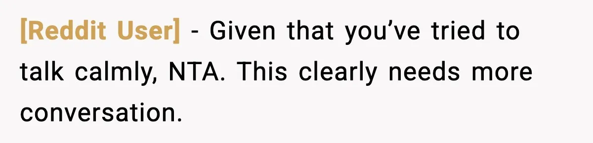 [Reddit User] - Given that you’ve tried to talk calmly, NTA. This clearly needs more conversation.