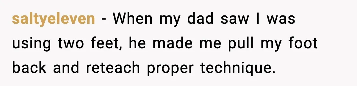 saltyeleven - When my dad saw I was using two feet, he made me pull my foot back and reteach proper technique.