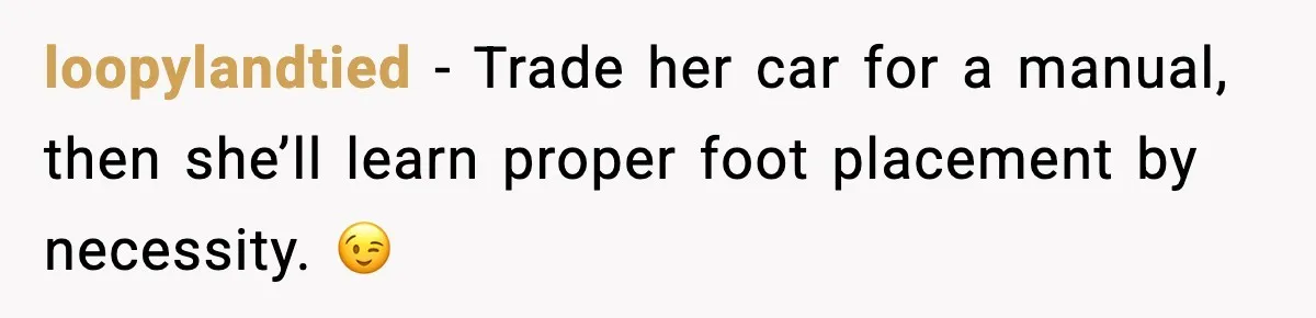 loopylandtied - Trade her car for a manual, then she’ll learn proper foot placement by necessity. 😉