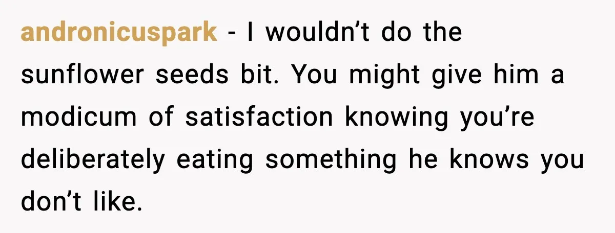 andronicuspark - I wouldn’t do the sunflower seeds bit. You might give him a modicum of satisfaction knowing you’re deliberately eating something he knows you don’t like.